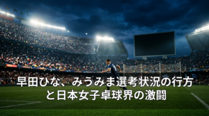 早田ひな、みうみま選考状況の行方と日本女子卓球界の激闘